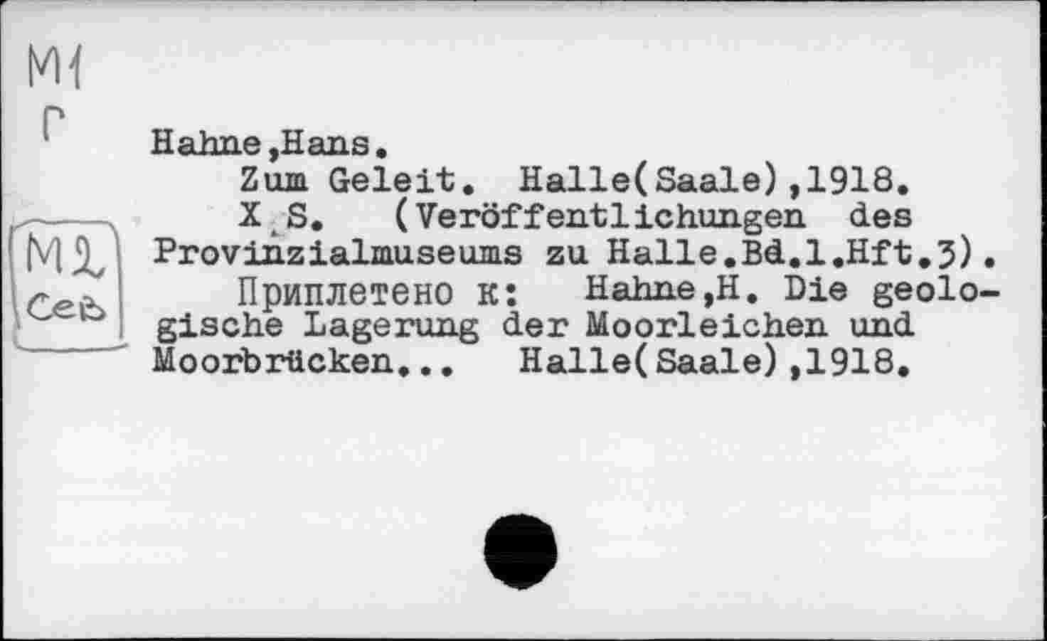 ﻿Ml
Ml'
Ceb
Hahne ,Hans.
Zum Geleit. Halle(Saale),1918.
X S. (Veröffentlichungen des Provinzialmuseums zu Halle.Bd.l.Hft.3).
Приплетено к: Hahne,Н. Die geologische Lagerung der Moorleichen und Moorbrücken... Halle(Saale),1918.